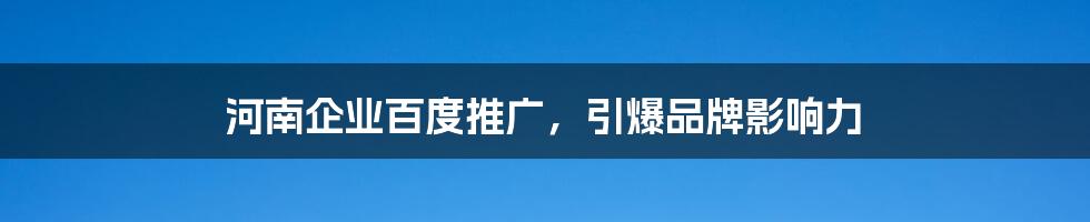 河南企业百度推广,引爆品牌影响力