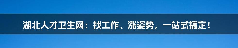 湖北人才卫生网：找工作、涨姿势，一站式搞定！
