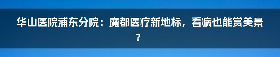 华山医院浦东分院:魔都医疗新地标,看病也能赏美景?