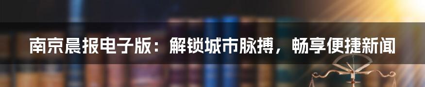 南京晨报电子版:解锁城市脉搏,畅享便捷新闻