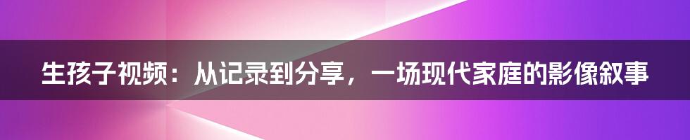 生孩子视频:从记录到分享,一场现代家庭的影像叙事