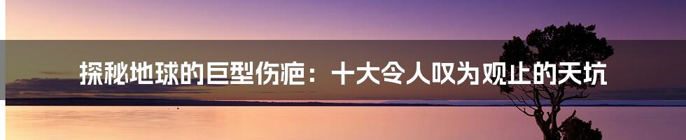 探秘地球的巨型伤疤：十大令人叹为观止的天坑
