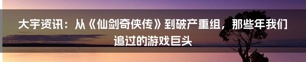 大宇资讯:从《仙剑奇侠传》到破产重组,那些年我们追过的游戏巨头