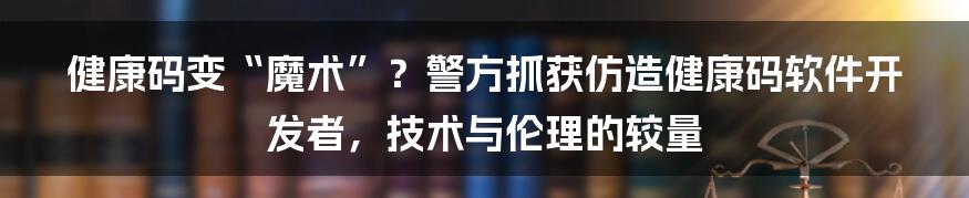 健康码变“魔术”?警方抓获仿造健康码软件开发者,技术与伦理的较量