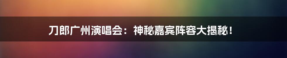 刀郎广州演唱会:神秘嘉宾阵容大揭秘!