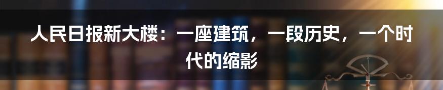 人民日报新大楼:一座建筑,一段历史,一个时代的缩影