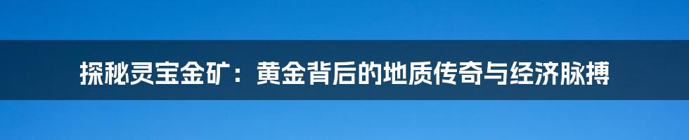 探秘灵宝金矿:黄金背后的地质传奇与经济脉搏