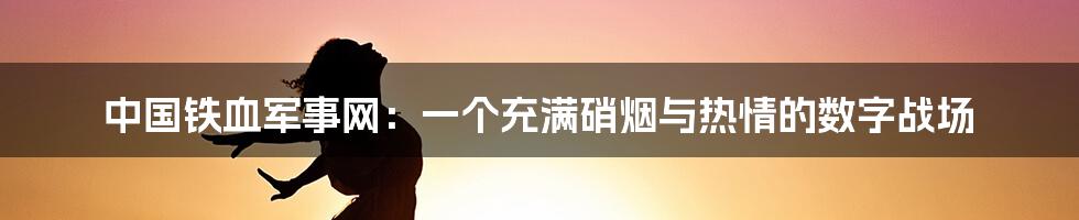 中国铁血军事网:一个充满硝烟与热情的数字战场