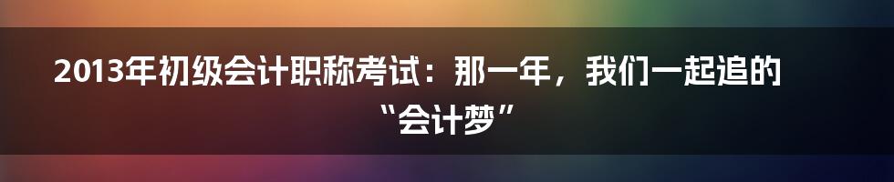2013年初级会计职称考试：那一年，我们一起追的“会计梦”