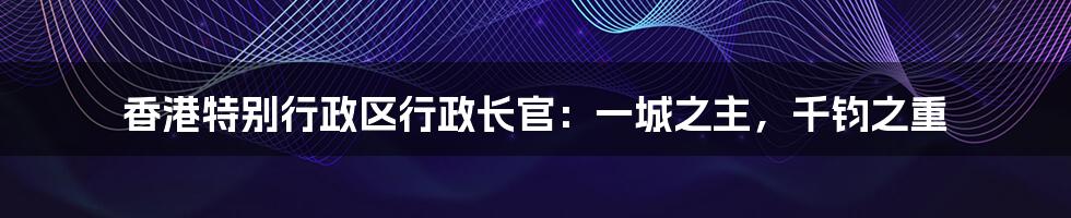 香港特别行政区行政长官:一城之主,千钧之重
