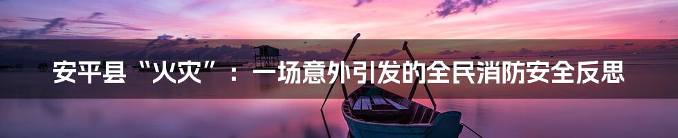 安平县“火灾”:一场意外引发的全民消防安全反思