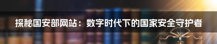 探秘国安部网站:数字时代下的国家安全守护者