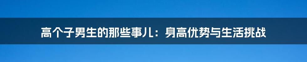 高个子男生的那些事儿：身高优势与生活挑战