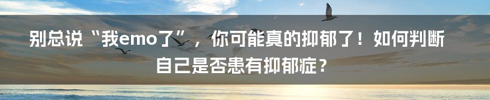 别总说“我emo了”，你可能真的抑郁了！如何判断自己是否患有抑郁症？