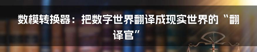 数模转换器:把数字世界翻译成现实世界的“翻译官”