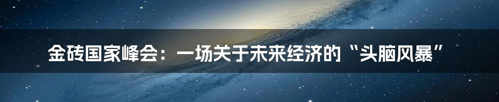 金砖国家峰会:一场关于未来经济的“头脑风暴”