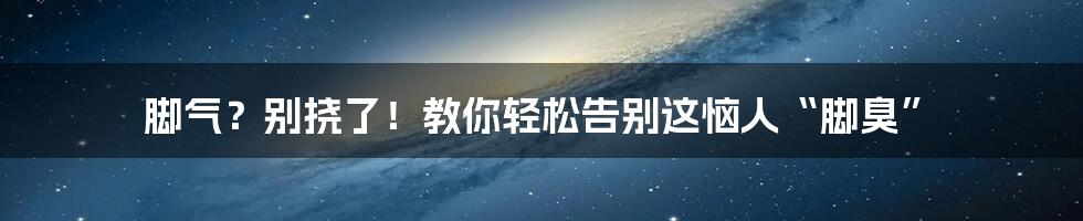 脚气?别挠了!教你轻松告别这恼人“脚臭”