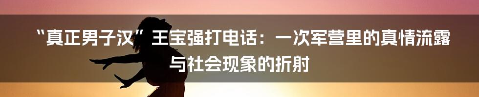“真正男子汉”王宝强打电话:一次军营里的真情流露与社会现象的折射
