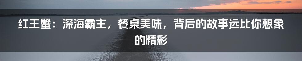 红王蟹:深海霸主,餐桌美味,背后的故事远比你想象的精彩