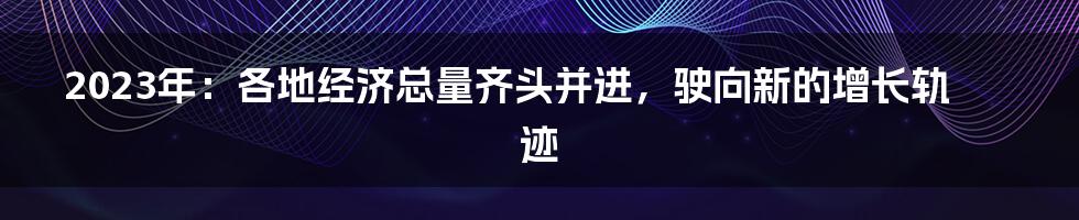 2023年:各地经济总量齐头并进,驶向新的增长轨迹