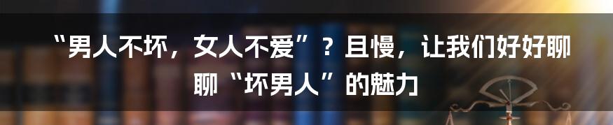 “男人不坏,女人不爱”?且慢,让我们好好聊聊“坏男人”的魅力
