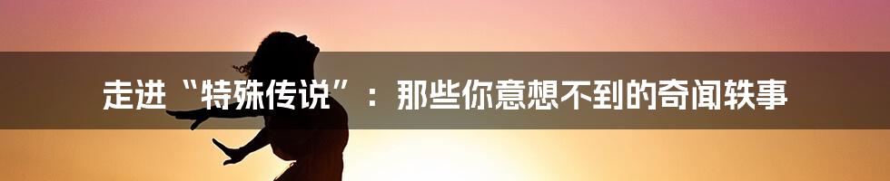 走进“特殊传说”:那些你意想不到的奇闻轶事