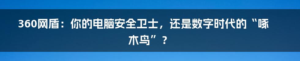 360网盾:你的电脑安全卫士,还是数字时代的“啄木鸟”?