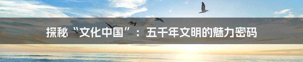 探秘“文化中国”:五千年文明的魅力密码