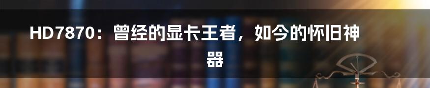 HD7870:曾经的显卡王者,如今的怀旧神器