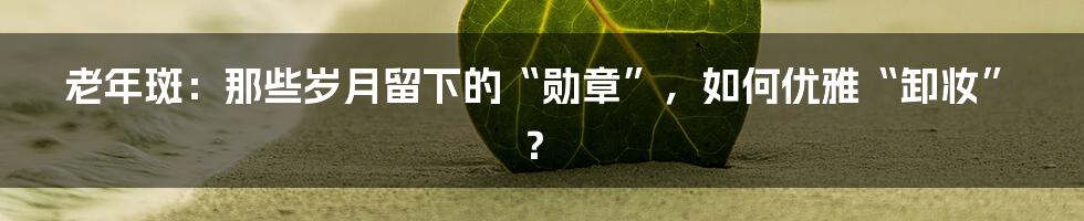 老年斑：那些岁月留下的“勋章”，如何优雅“卸妆”？