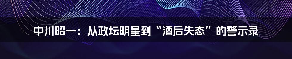 中川昭一:从政坛明星到“酒后失态”的警示录