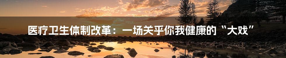 医疗卫生体制改革:一场关乎你我健康的“大戏”