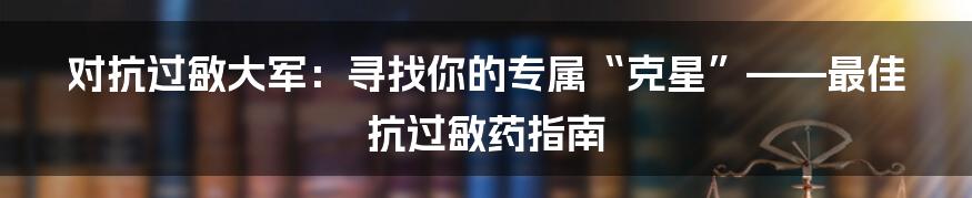 对抗过敏大军：寻找你的专属“克星”——最佳抗过敏药指南
