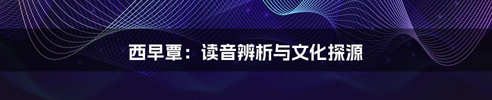 西早覃:读音辨析与文化探源