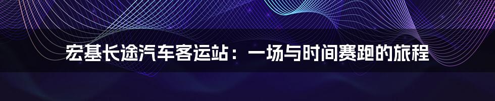 宏基长途汽车客运站：一场与时间赛跑的旅程