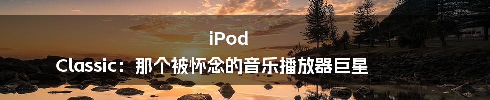 iPod Classic:那个被怀念的音乐播放器巨星