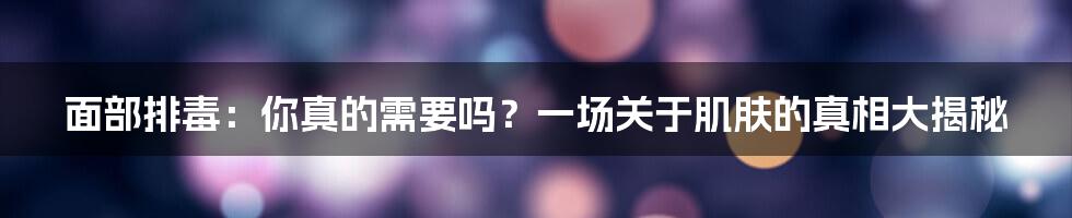面部排毒：你真的需要吗？一场关于肌肤的真相大揭秘