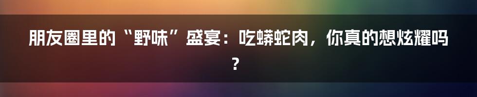 朋友圈里的“野味”盛宴:吃蟒蛇肉,你真的想炫耀吗?