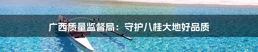 广西质量监督局:守护八桂大地好品质