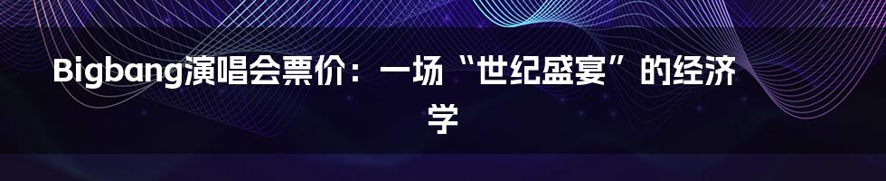 Bigbang演唱会票价：一场“世纪盛宴”的经济学