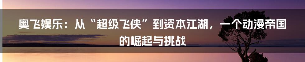奥飞娱乐：从“超级飞侠”到资本江湖，一个动漫帝国的崛起与挑战