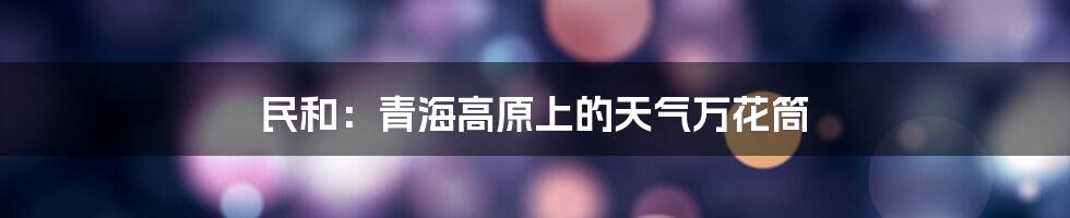 民和:青海高原上的天气万花筒