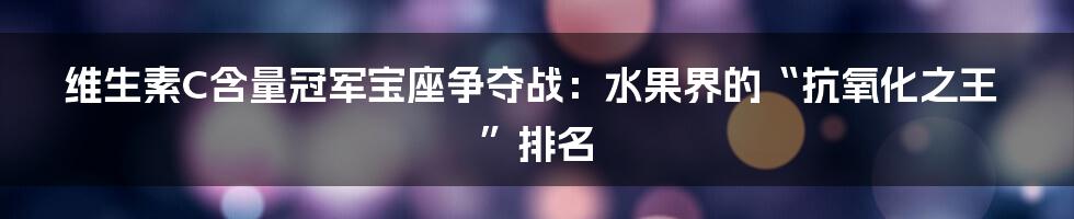 维生素C含量冠军宝座争夺战：水果界的“抗氧化之王”排名