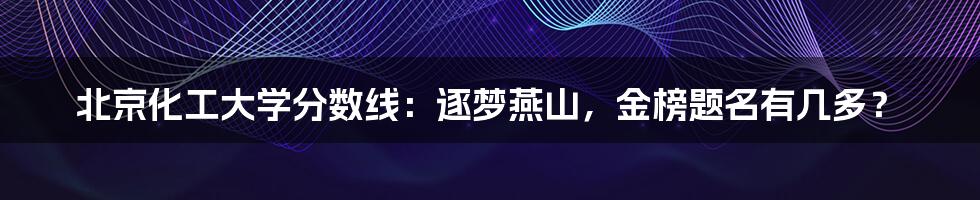 北京化工大学分数线:逐梦燕山,金榜题名有几多?