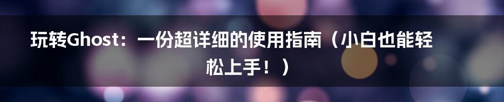 玩转Ghost:一份超详细的使用指南(小白也能轻松上手!)