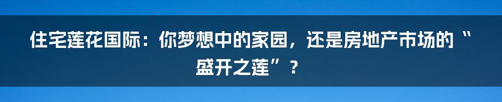 住宅莲花国际:你梦想中的家园,还是房地产市场的“盛开之莲”?