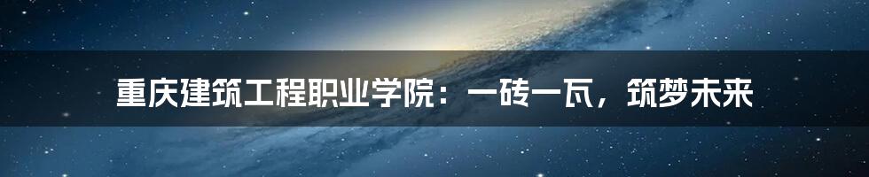 重庆建筑工程职业学院:一砖一瓦,筑梦未来