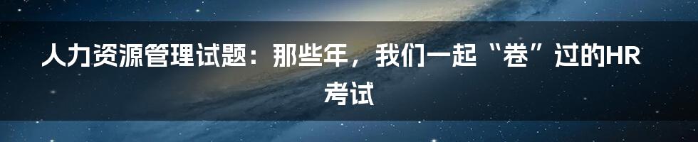 人力资源管理试题:那些年,我们一起“卷”过的HR考试