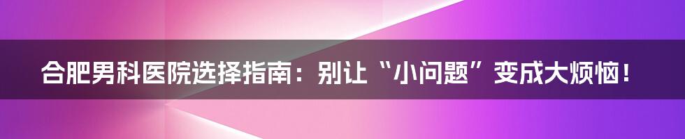 合肥男科医院选择指南:别让“小问题”变成大烦恼!