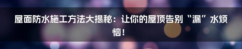 屋面防水施工方法大揭秘：让你的屋顶告别“漏”水烦恼！